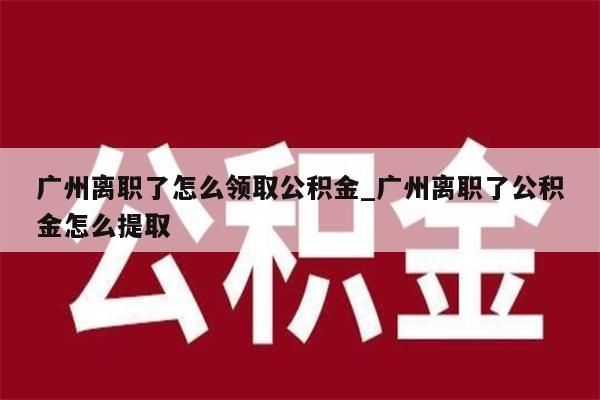 广州离职了怎么领取公积金_广州离职了公积金怎么提取