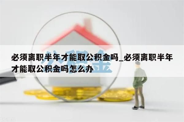 必须离职半年才能取公积金吗_必须离职半年才能取公积金吗怎么办