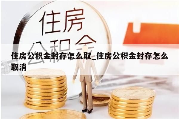 住房公积金封存怎么取_住房公积金封存怎么取消